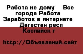 Работа не дому. - Все города Работа » Заработок в интернете   . Дагестан респ.,Каспийск г.